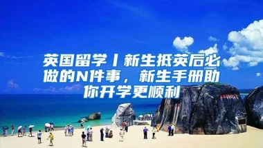 英国留学丨新生抵英后必做的N件事，新生手册助你开学更顺利