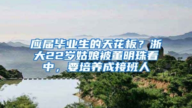 应届毕业生的天花板？浙大22岁姑娘被董明珠看中，要培养成接班人