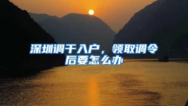 深圳调干入户，领取调令后要怎么办