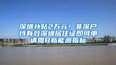 深圳补贴2万元！非深户持有效深圳居住证即可申请粤B新能源指标