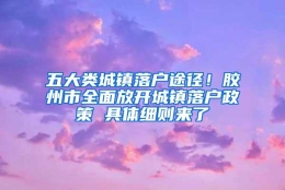 五大类城镇落户途径！胶州市全面放开城镇落户政策 具体细则来了