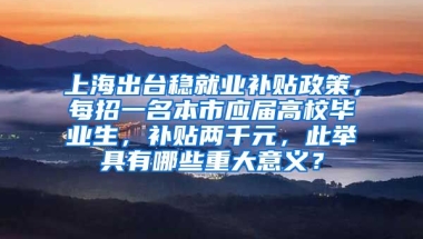 上海出台稳就业补贴政策，每招一名本市应届高校毕业生，补贴两千元，此举具有哪些重大意义？