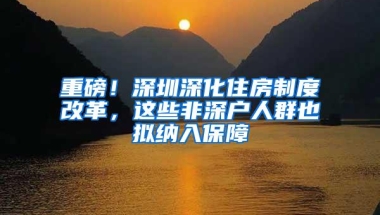 重磅！深圳深化住房制度改革，这些非深户人群也拟纳入保障