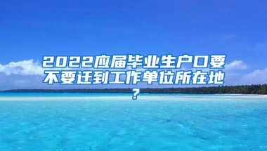 2022应届毕业生户口要不要迁到工作单位所在地？