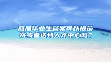 应届毕业生档案可以提前寄或者送到人才中心吗？