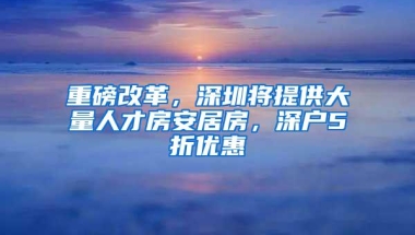 重磅改革，深圳将提供大量人才房安居房，深户5折优惠