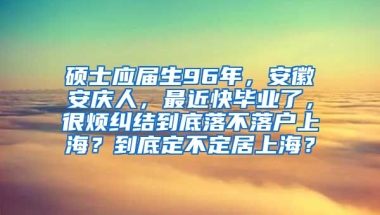 硕士应届生96年，安徽安庆人，最近快毕业了，很烦纠结到底落不落户上海？到底定不定居上海？