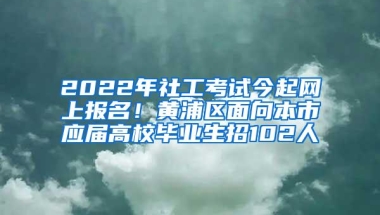 2022年社工考试今起网上报名！黄浦区面向本市应届高校毕业生招102人