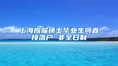 上海应届硕士毕业生可直接落户 非全日制