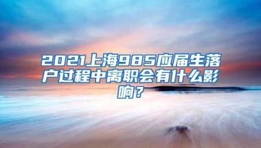 2021上海985应届生落户过程中离职会有什么影响？