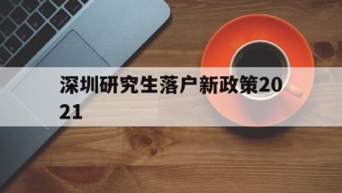 深圳研究生落户新政策2021(研究生落户深圳人才引进落户条件2021)