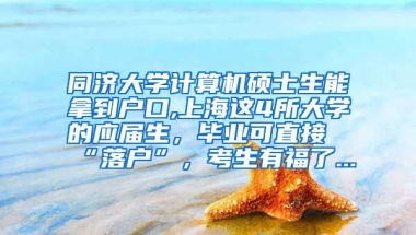 同济大学计算机硕士生能拿到户口,上海这4所大学的应届生，毕业可直接“落户”，考生有福了...