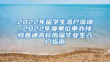 2022年留学生落户深圳_2022年度单位申办接收普通高校应届毕业生入户指南