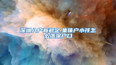 深圳入户新规定,集体户小孩怎么落深户口