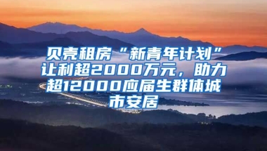 贝壳租房“新青年计划”让利超2000万元，助力超12000应届生群体城市安居