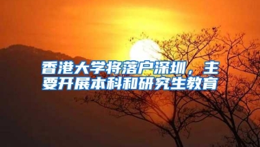 香港大学将落户深圳，主要开展本科和研究生教育