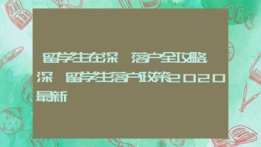 留学生在深圳落户全攻略，深圳留学生落户政策2020最新