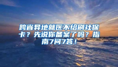 跨省异地就医不给刷社保卡？先说你备案了吗？指南7问7答！