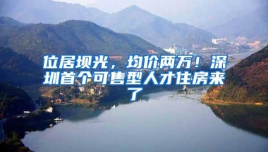 位居坝光，均价两万！深圳首个可售型人才住房来了