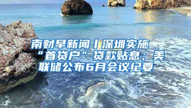 南财早新闻丨深圳实施“首贷户”贷款贴息；美联储公布6月会议纪要
