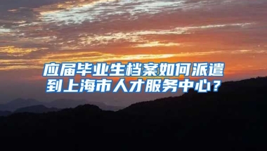 应届毕业生档案如何派遣到上海市人才服务中心？