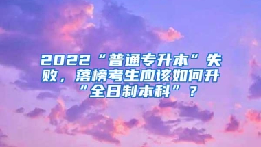 2022“普通专升本”失败，落榜考生应该如何升“全日制本科”？
