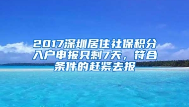 2017深圳居住社保积分入户申报只剩7天，符合条件的赶紧去报
