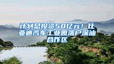 计划总投资50亿元！比亚迪汽车工业园落户深汕合作区