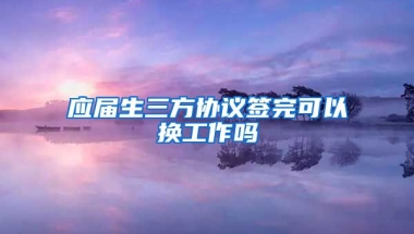 应届生三方协议签完可以换工作吗