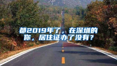 都2019年了，在深圳的你，居住证办了没有？