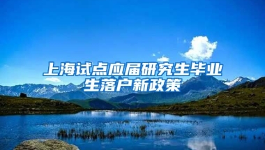 上海试点应届研究生毕业生落户新政策