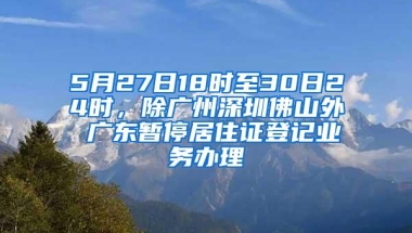 5月27日18时至30日24时，除广州深圳佛山外 广东暂停居住证登记业务办理