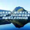 山东实施“海归英才汇聚计划” 2021年引进海外留学人才2908名