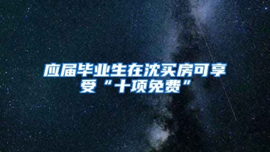 应届毕业生在沈买房可享受“十项免费”
