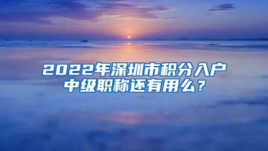 2022年深圳市积分入户中级职称还有用么？