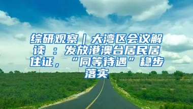 综研观察｜大湾区会议解读④：发放港澳台居民居住证，“同等待遇”稳步落实