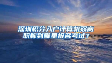 深圳积分入户计算机双高职称到哪里报名考试？