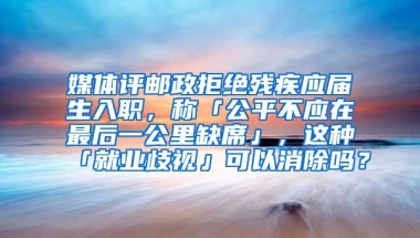 媒体评邮政拒绝残疾应届生入职，称「公平不应在最后一公里缺席」，这种「就业歧视」可以消除吗？