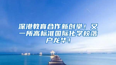深港教育合作新创举！又一所高标准国际化学校落户龙华！