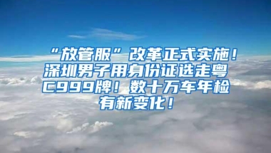 “放管服”改革正式实施！深圳男子用身份证选走粤C999牌！数十万车年检有新变化！