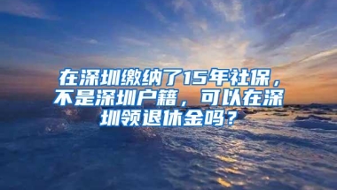 在深圳缴纳了15年社保，不是深圳户籍，可以在深圳领退休金吗？