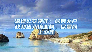 深圳公安呼吁：居民办户政和出入境业务，尽量网上办理