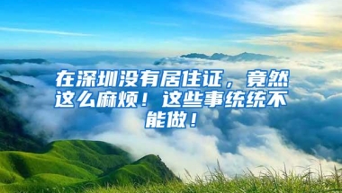 在深圳没有居住证，竟然这么麻烦！这些事统统不能做！