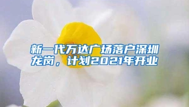 新一代万达广场落户深圳龙岗，计划2021年开业