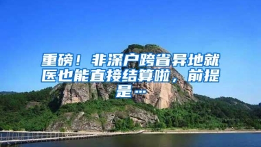 重磅！非深户跨省异地就医也能直接结算啦，前提是…