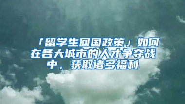 「留学生回国政策」如何在各大城市的人才争夺战中，获取诸多福利