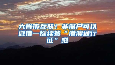 六省市互联！非深户可以微信一键续签“港澳通行证”啦