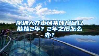 深圳人才市场集体户口只能挂2年？2年之后怎么办？