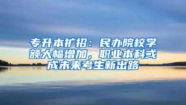 专升本扩招：民办院校学额大幅增加，职业本科或成未来考生新出路