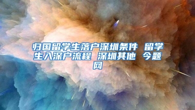 归国留学生落户深圳条件 留学生入深户流程 深圳其他 今题网